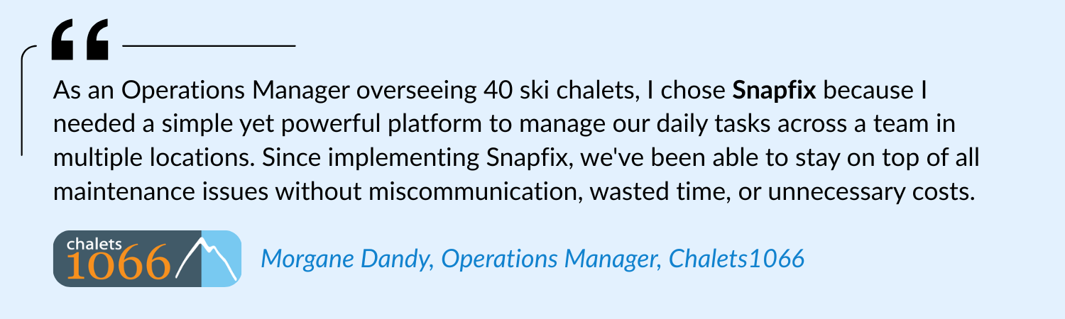 As an Operations Manager overseeing 40 ski chalets, I chose Snapfix because I needed a simple yet powerful platform to manage our daily tasks across a team in multiple locations. Since implementing Snapfix, we've been able to stay on top of all maintenance issues without miscommunication, wasted time, or unnecessary costs.